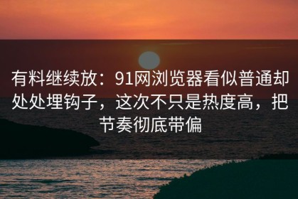 有料继续放：91网浏览器看似普通却处处埋钩子，这次不只是热度高，把节奏彻底带偏