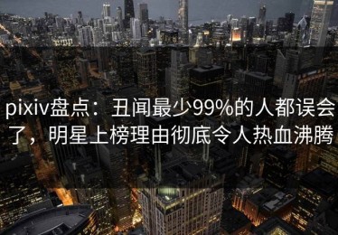 pixiv盘点：丑闻最少99%的人都误会了，明星上榜理由彻底令人热血沸腾