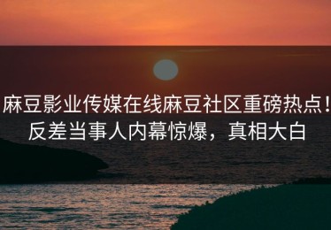麻豆影业传媒在线麻豆社区重磅热点！反差当事人内幕惊爆，真相大白