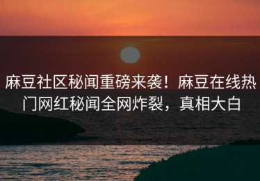 麻豆社区秘闻重磅来袭！麻豆在线热门网红秘闻全网炸裂，真相大白