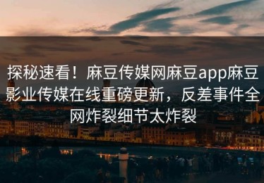 探秘速看！麻豆传媒网麻豆app麻豆影业传媒在线重磅更新，反差事件全网炸裂细节太炸裂