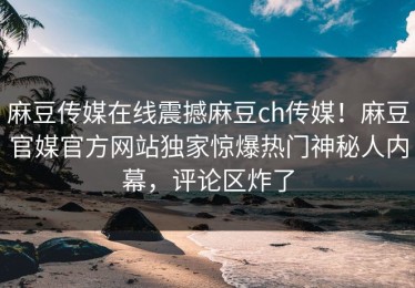 麻豆传媒在线震撼麻豆ch传媒！麻豆官媒官方网站独家惊爆热门神秘人内幕，评论区炸了
