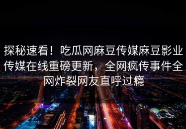 探秘速看！吃瓜网麻豆传媒麻豆影业传媒在线重磅更新，全网疯传事件全网炸裂网友直呼过瘾