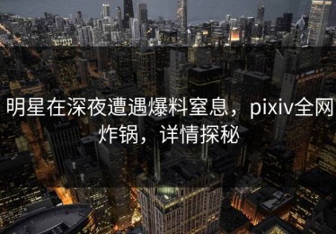 明星在深夜遭遇爆料窒息，pixiv全网炸锅，详情探秘