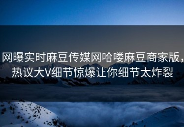 网曝实时麻豆传媒网哈喽麻豆商家版，热议大V细节惊爆让你细节太炸裂