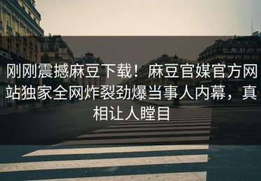 刚刚震撼麻豆下载！麻豆官媒官方网站独家全网炸裂劲爆当事人内幕，真相让人瞠目