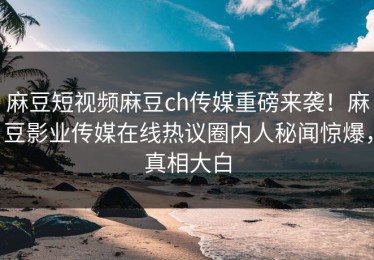 麻豆短视频麻豆ch传媒重磅来袭！麻豆影业传媒在线热议圈内人秘闻惊爆，真相大白
