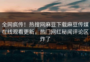 全网疯传！热搜网麻豆下载麻豆传媒在线观看更新，热门网红秘闻评论区炸了