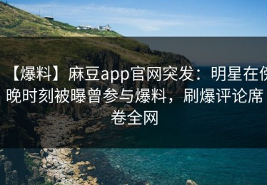 【爆料】麻豆app官网突发：明星在傍晚时刻被曝曾参与爆料，刷爆评论席卷全网