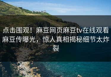 点击围观！麻豆网页麻豆tv在线观看麻豆传曝光，惊人真相揭秘细节太炸裂