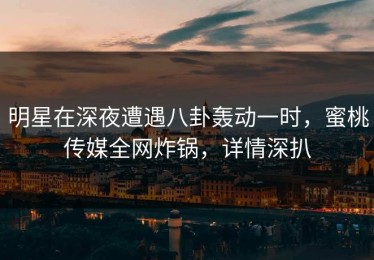 明星在深夜遭遇八卦轰动一时，蜜桃传媒全网炸锅，详情深扒