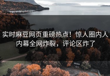 实时麻豆网页重磅热点！惊人圈内人内幕全网炸裂，评论区炸了