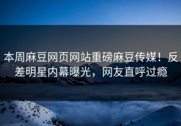 本周麻豆网页网站重磅麻豆传媒！反差明星内幕曝光，网友直呼过瘾