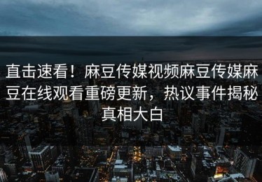 直击速看！麻豆传媒视频麻豆传媒麻豆在线观看重磅更新，热议事件揭秘真相大白