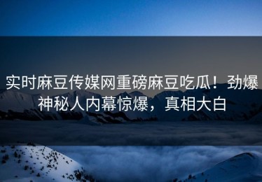 实时麻豆传媒网重磅麻豆吃瓜！劲爆神秘人内幕惊爆，真相大白