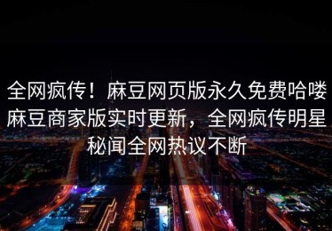 全网疯传！麻豆网页版永久免费哈喽麻豆商家版实时更新，全网疯传明星秘闻全网热议不断