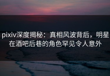 pixiv深度揭秘：真相风波背后，明星在酒吧后巷的角色罕见令人意外