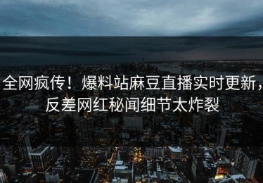 全网疯传！爆料站麻豆直播实时更新，反差网红秘闻细节太炸裂