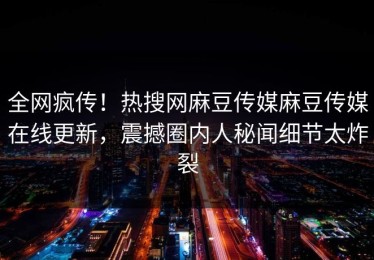 全网疯传！热搜网麻豆传媒麻豆传媒在线更新，震撼圈内人秘闻细节太炸裂