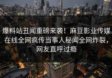 爆料站丑闻重磅来袭！麻豆影业传媒在线全网疯传当事人秘闻全网炸裂，网友直呼过瘾
