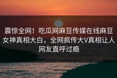 震惊全网！吃瓜网麻豆传媒在线麻豆女神真相大白，全网疯传大V真相让人网友直呼过瘾