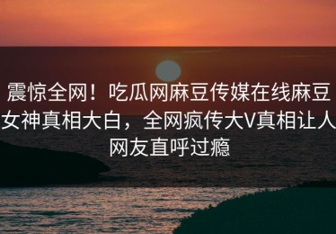 震惊全网！吃瓜网麻豆传媒在线麻豆女神真相大白，全网疯传大V真相让人网友直呼过瘾