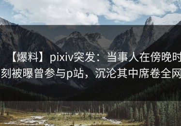【爆料】pixiv突发：当事人在傍晚时刻被曝曾参与p站，沉沦其中席卷全网