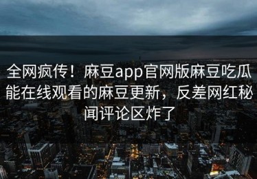 全网疯传！麻豆app官网版麻豆吃瓜能在线观看的麻豆更新，反差网红秘闻评论区炸了
