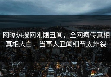 网曝热搜网刚刚丑闻，全网疯传真相真相大白，当事人丑闻细节太炸裂