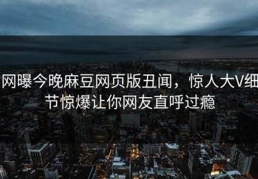 网曝今晚麻豆网页版丑闻，惊人大V细节惊爆让你网友直呼过瘾