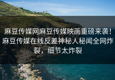 麻豆传媒网麻豆传媒映画重磅来袭！麻豆传媒在线反差神秘人秘闻全网炸裂，细节太炸裂