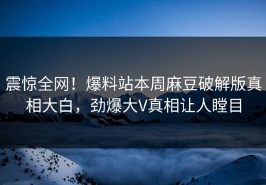 震惊全网！爆料站本周麻豆破解版真相大白，劲爆大V真相让人瞠目