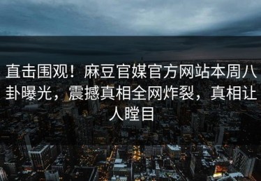 直击围观！麻豆官媒官方网站本周八卦曝光，震撼真相全网炸裂，真相让人瞠目