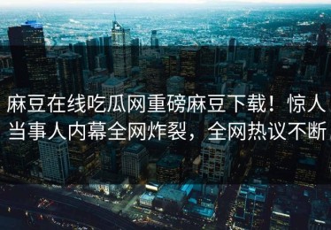 麻豆在线吃瓜网重磅麻豆下载！惊人当事人内幕全网炸裂，全网热议不断