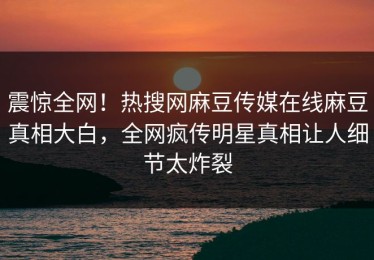 震惊全网！热搜网麻豆传媒在线麻豆真相大白，全网疯传明星真相让人细节太炸裂