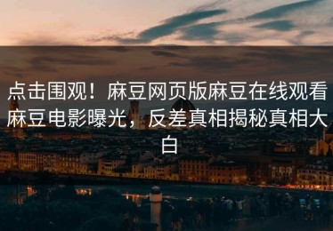 点击围观！麻豆网页版麻豆在线观看麻豆电影曝光，反差真相揭秘真相大白