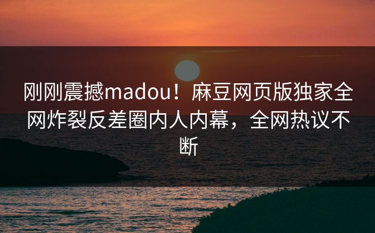 刚刚震撼madou！麻豆网页版独家全网炸裂反差圈内人内幕，全网热议不断