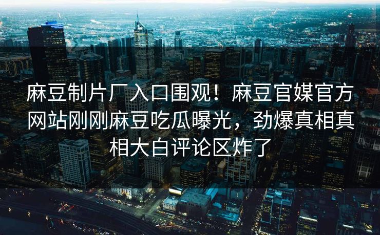 麻豆制片厂入口围观！麻豆官媒官方网站刚刚麻豆吃瓜曝光，劲爆真相真相大白评论区炸了