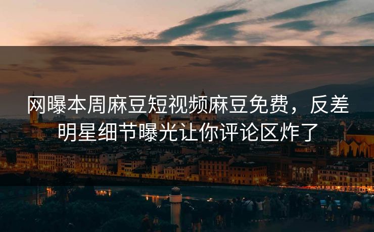 网曝本周麻豆短视频麻豆免费，反差明星细节曝光让你评论区炸了