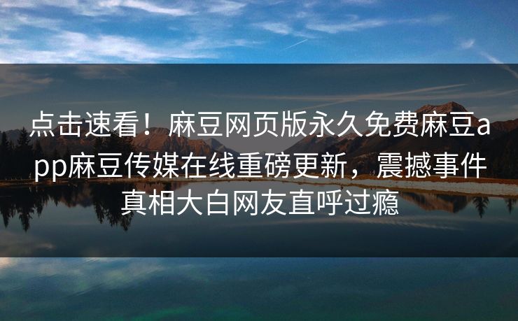 点击速看！麻豆网页版永久免费麻豆app麻豆传媒在线重磅更新，震撼事件真相大白网友直呼过瘾