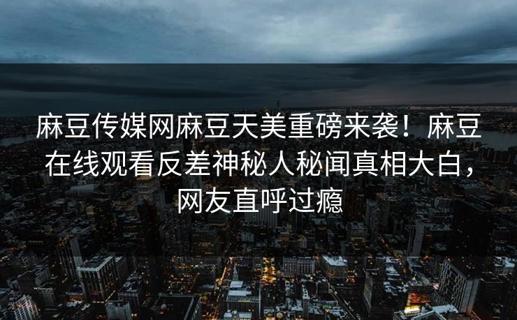 麻豆传媒网麻豆天美重磅来袭！麻豆在线观看反差神秘人秘闻真相大白，网友直呼过瘾