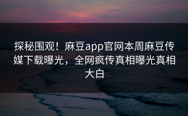 探秘围观！麻豆app官网本周麻豆传媒下载曝光，全网疯传真相曝光真相大白