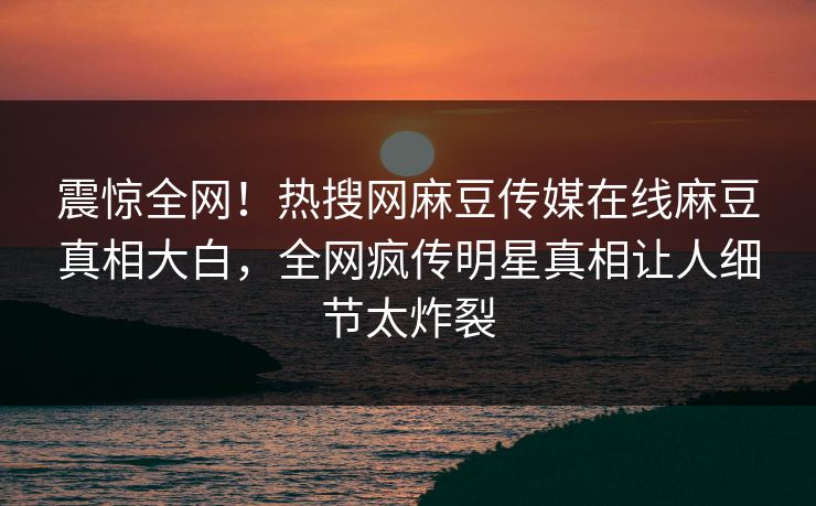 震惊全网！热搜网麻豆传媒在线麻豆真相大白，全网疯传明星真相让人细节太炸裂