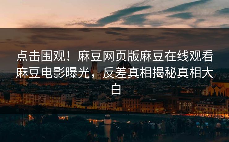 点击围观！麻豆网页版麻豆在线观看麻豆电影曝光，反差真相揭秘真相大白