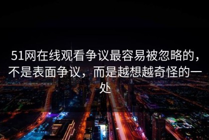 51网在线观看争议最容易被忽略的，不是表面争议，而是越想越奇怪的一处