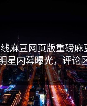 麻豆在线麻豆网页版重磅麻豆直播！劲爆明星内幕曝光，评论区炸了