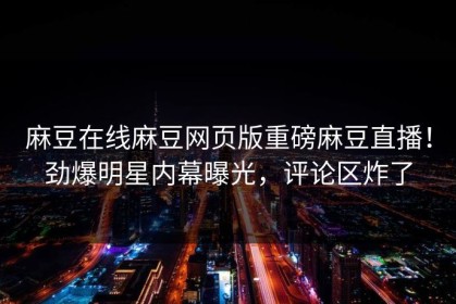 麻豆在线麻豆网页版重磅麻豆直播！劲爆明星内幕曝光，评论区炸了