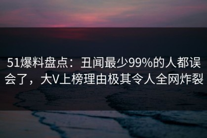 51爆料盘点：丑闻最少99%的人都误会了，大V上榜理由极其令人全网炸裂