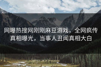 网曝热搜网刚刚麻豆游戏，全网疯传真相曝光，当事人丑闻真相大白