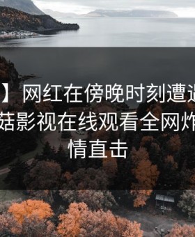 【紧急】网红在傍晚时刻遭遇丑闻炸锅，蘑菇影视在线观看全网炸锅，详情直击